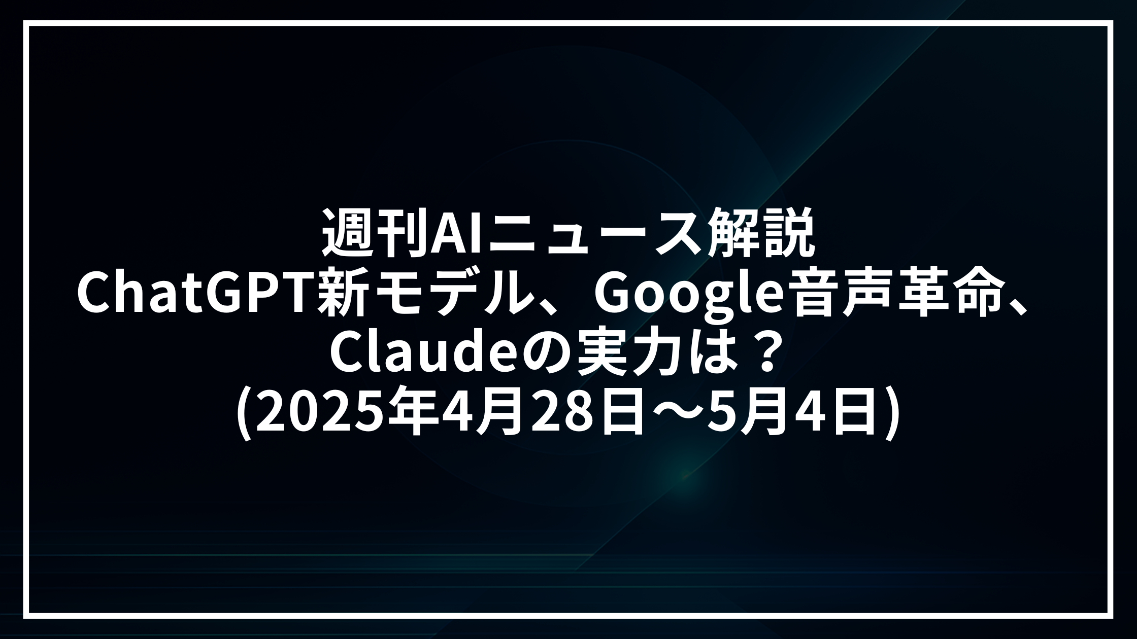 週刊AIニュース解説：ChatGPT新モデル、Google音声革命、Claudeの実力は？ (2025年4月28日～5月4日)